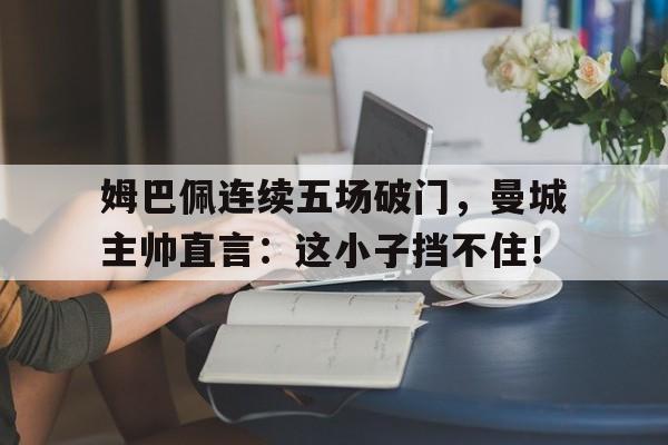 姆巴佩连续五场破门，曼城主帅直言：这小子挡不住！