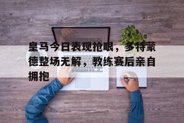 皇马今日表现抢眼，多特蒙德整场无解，教练赛后亲自拥抱皇马vs多特蒙德半决赛次回合